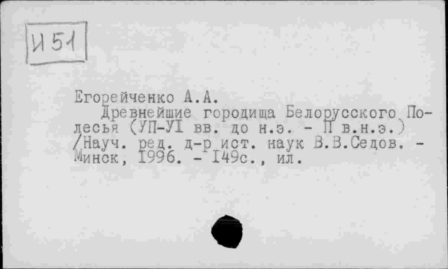 ﻿Егорейченко А.А.
Древнейшие городища Белорусского. Полесья (УП-УІ вв. до н.э. - П в.н.э.,) /Науч. рец. ц-р ист. наук Б.В.Седов. -Минск, 1996. - 149с., ил.